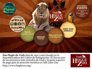 Zoo Hogle de Utah data de 1931 y está situado en la
desembocadura del Cañón de Inmigración. El Zoo es uno
de los atractivos más visitados de Utah y la parte superior
de pago para la atracción turística en Salt Lake City
http://www.hoglezoo.org/
 