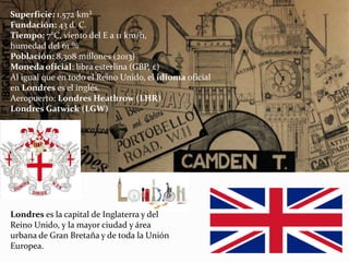 Londres es la capital de Inglaterra y del
Reino Unido, y la mayor ciudad y área
urbana de Gran Bretaña y de toda la Unión
Europea.
Superficie: 1.572 km²
Fundación: 43 d. C.
Tiempo: 7°C, viento del E a 11 km/h,
humedad del 61 %
Población: 8,308 millones (2013)
Moneda oficial: libra esterlina (GBP, £)
Al igual que en todo el Reino Unido, el idioma oficial
en Londres es el inglés.
Aeropuerto: Londres Heathrow (LHR)
Londres Gatwick (LGW)
 