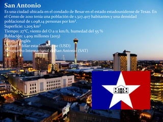 San Antonio
Es una ciudad ubicada en el condado de Bexar en el estado estadounidense de Texas. En
el Censo de 2010 tenía una población de 1.327.407 habitantes y una densidad
poblacional de 1.098,14 personas por km².
Superficie: 1.205 km²
Tiempo: 27°C, viento del O a 11 km/h, humedad del 55 %
Población: 1,409 millones (2013)
Idioma: Inglés
Moneda: dólar estadounidense (USD)
Aeropuerto Internacional de San Antonio (SAT)
 