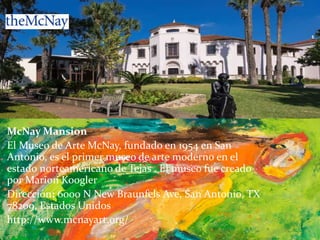 McNay Mansion
El Museo de Arte McNay, fundado en 1954 en San
Antonio, es el primer museo de arte moderno en el
estado norteamericano de Tejas . El museo fue creado
por Marion Koogler
Dirección: 6000 N New Braunfels Ave, San Antonio, TX
78209, Estados Unidos
http://www.mcnayart.org/
 