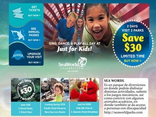 SEA WORDL
Es un parque de diversiones
en donde podrás disfrutar
distintas actividades, subirte
a los juegos mecánicos, así
como convivir con algunos
animales acuáticos, en
donde también se da acceso
a personas con discapacidad
http://seaworldparks.com
 