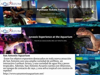 San Antonio Aquarium
Entre los objetos expuestos destacados en toda nueva atracción
de San Antonio son una amplia variedad de anfibios, un
interactivo Lorikeet Aviary, y una variedad de agua fría y peces
tropicales. Además, San Antonio Acuario cuenta con tiburones,
un tanque de contacto de raya, y una selva tropical con cientos de
reptiles!
http://www.sanantonioaquarium.net/
 