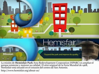 La misión de Hemisfair Park Area Redevelopment Corporation (HPARC) es ampliar el
parque existente y mejorar su calidad. El sitio original de la Feria Mundial de 1968,
Hemisfair está situado en el corazón del centro de San Antonio.
http://www.hemisfair.org/about-us/
 