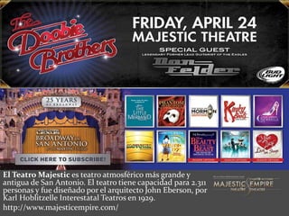 El Teatro Majestic es teatro atmosférico más grande y
antigua de San Antonio. El teatro tiene capacidad para 2.311
personas y fue diseñado por el arquitecto John Eberson, por
Karl Hoblitzelle Interestatal Teatros en 1929.
http://www.majesticempire.com/
 