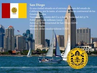 San Diego
Es una ciudad situada en el extremo suroeste del estado de
California y, por lo tanto, al extremo suroeste continental de los
Estados Unidos.
Tiempo: 21°C, viento del O a 13 km/h, humedad del 57 %
Población: 1,356 millones (2013)
Aeropuerto Internacional de San Diego (SAN)
Idioma: Inglés
Moneda: dólar estadounidense (USD)
 