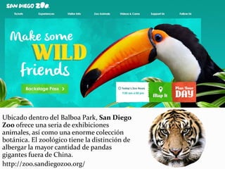 Ubicado dentro del Balboa Park, San Diego
Zoo ofrece una seria de exhibiciones
animales, así como una enorme colección
botánica. El zoológico tiene la distinción de
albergar la mayor cantidad de pandas
gigantes fuera de China.
http://zoo.sandiegozoo.org/
 