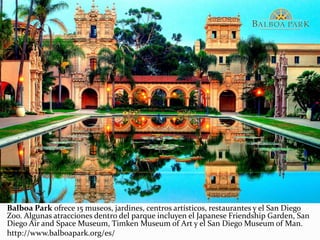 Balboa Park ofrece 15 museos, jardines, centros artísticos, restaurantes y el San Diego
Zoo. Algunas atracciones dentro del parque incluyen el Japanese Friendship Garden, San
Diego Air and Space Museum, Timken Museum of Art y el San Diego Museum of Man.
http://www.balboapark.org/es/
 