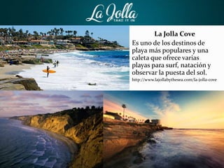 La Jolla Cove
Es uno de los destinos de
playa más populares y una
caleta que ofrece varias
playas para surf, natación y
observar la puesta del sol.
http://www.lajollabythesea.com/la-jolla-cove
 