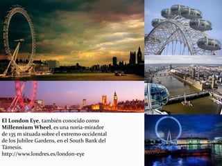 El London Eye, también conocido como
Millennium Wheel, es una noria-mirador
de 135 m situada sobre el extremo occidental
de los Jubilee Gardens, en el South Bank del
Támesis.
http://www.londres.es/london-eye
 