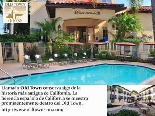 Llamado Old Town conserva algo de la
historia más antigua de California. La
herencia española de California se muestra
prominentemente dentro del Old Town.
http://www.oldtown-inn.com/
 
