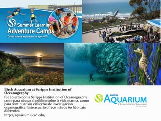 Birch Aquarium at Scripps Institution of
Oceanography
fue abierto por la Scripps Institution of Oceanography
tanto para educar al público sobre la vida marina, como
para continuar sus esfuerzos de investigación
oceanográfica. Este acuario ofrece más de 60 hábitats
diferentes.
http://aquarium.ucsd.edu/
 
