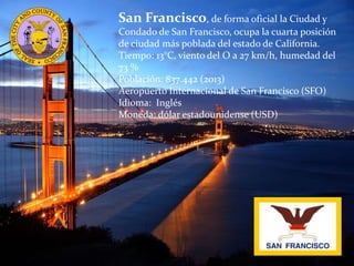 San Francisco, de forma oficial la Ciudad y
Condado de San Francisco, ocupa la cuarta posición
de ciudad más poblada del estado de California.
Tiempo: 13°C, viento del O a 27 km/h, humedad del
73 %
Población: 837.442 (2013)
Aeropuerto Internacional de San Francisco (SFO)
Idioma: Inglés
Moneda: dólar estadounidense (USD)
 