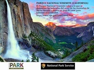 PARQUE NACIONAL YOSEMITE (CALIFORNIA)
El Parque Nacional Yosemite cubre a lo que se
denomina las laderadas del oeste de las montañas de
Sierra Nevada y abarca un área de unos 3000
kilómetros cuadrados.
http://www.nps.gov/yose/index.htm
 