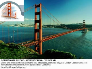 GOLDEN GATE BRIDGE - SAN FRANCISCO - CALIFORNIA
Como uno de los símbolos que representa a la ciudad, el Puente colgante Golden Gate es uno de los
monumentos más emblemáticos del estado de California.
http://goldengatebridge.org/
 
