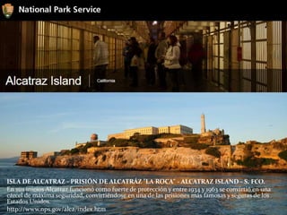 ISLA DE ALCATRAZ - PRISIÓN DE ALCATRÁZ "LA ROCA" - ALCATRAZ ISLAND - S. FCO.
En sus inicios Alcatraz funcionó como fuerte de protección y entre 1934 y 1963 se convirtió en una
cárcel de máxima seguridad, convirtiéndose en una de las prisiones más famosas y seguras de los
Estados Unidos.
http://www.nps.gov/alca/index.htm
 