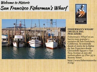 FISHERMAN'S WHARF
(MUELLE DEL
PESCADOR)
Fisherman's Wharf es un
barrio muy popular y
turístico de San Francisco,
California. Se extiende
desde el norte de la Bahía
de San Francisco desde
Ghirardelli Square o Van
Ness Avenue al este del
embarcadero 35 (Pier 35) o
Kearny Street.
http://www.fishermanswha
rf.org/
 