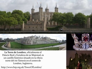 La Torre de Londres, oficialmente el
Palacio Real y Fortaleza de su Majestad, es
un castillo histórico situado en la ribera
norte del río Támesis en el centro de
Londres, Inglaterra.
http://www.hrp.org.uk/TowerOfLondon/
 