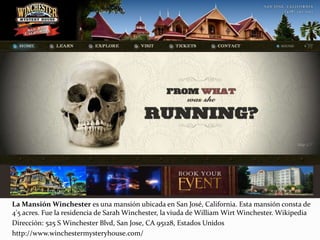 La Mansión Winchester es una mansión ubicada en San José, California. Esta mansión consta de
4'5 acres. Fue la residencia de Sarah Winchester, la viuda de William Wirt Winchester. Wikipedia
Dirección: 525 S Winchester Blvd, San Jose, CA 95128, Estados Unidos
http://www.winchestermysteryhouse.com/
 