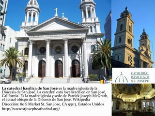 La catedral basílica de San José es la madre iglesia de la
Diócesis de San José. La catedral está localizada en en San José,
California. Es la madre iglesia y sede de Patrick Joseph McGrath,
el actual obispo de la Diócesis de San José. Wikipedia
Dirección: 80 S Market St, San Jose, CA 95113, Estados Unidos
http://www.stjosephcathedral.org/
 
