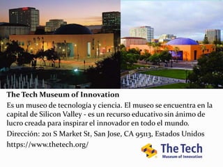 The Tech Museum of Innovation
Es un museo de tecnología y ciencia. El museo se encuentra en la
capital de Silicon Valley - es un recurso educativo sin ánimo de
lucro creada para inspirar el innovador en todo el mundo.
Dirección: 201 S Market St, San Jose, CA 95113, Estados Unidos
https://www.thetech.org/
 