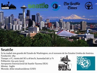 Seattle
Es la ciudad más grande del Estado de Washington, en el noroeste de los Estados Unidos de América.
Fundación: 1851
Tiempo: 11°C, viento del SO a 18 km/h, humedad del 71 %
Población: 652.405 (2013)
Aeropuerto Internacional de Seattle-Tacoma (SEA)
Idioma: Inglés
Moneda: dólar estadounidense (USD)
 