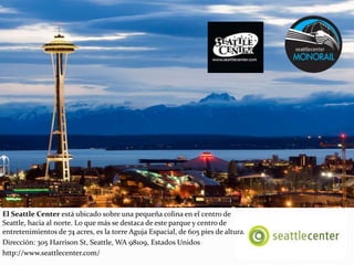 El Seattle Center está ubicado sobre una pequeña colina en el centro de
Seattle, hacia al norte. Lo que más se destaca de este parque y centro de
entretenimientos de 74 acres, es la torre Aguja Espacial, de 605 pies de altura.
Dirección: 305 Harrison St, Seattle, WA 98109, Estados Unidos
http://www.seattlecenter.com/
 