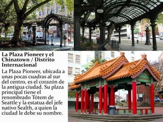 La Plaza Pioneer y el
Chinatown / Distrito
Internacional
La Plaza Pioneer, ubicada a
unas pocas cuadras al sur
del centro, es el corazón de
la antigua ciudad. Su plaza
principal tiene el
renombrado Tótem de
Seattle y la estatua del jefe
nativo Sealth, a quien la
ciudad le debe su nombre.
 