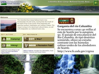Garganta del río Columbia
Se encuentra a unas 140 millas al
este de Seattle por la autopista
90. El paisaje de esta planicie del
Río Columbia, de tipo desértico
semiárido, ofrece un extraño
contraste con las húmedas
colinas verdes de los alrededores
de Seattle.
http://www.fs.usda.gov/crgnsa
 