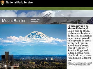 El pico nevado del
Monte Rainier, de
14,410 pies de altura,
visible en el horizonte
de Seattle, es aún más
espectacular cuando
se lo aprecia de cerca.
Se puede llegar en
auto hasta el centro
para el visitante en
Sunrise Ridge, en la
ladera norte, a 5000
pies de altura, o hasta
Paradise, en la ladera
sur.
http://www.nps.gov/mora/pl
anyourvisit/directions.htm
 