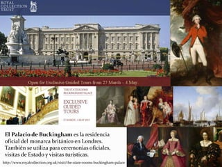 El Palacio de Buckingham es la residencia
oficial del monarca británico en Londres.
También se utiliza para ceremonias oficiales,
visitas de Estado y visitas turísticas.
http://www.royalcollection.org.uk/visit/the-state-rooms-buckingham-palace
 