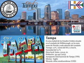 Tampa
Es una ciudad de los Estados Unidos situada
en el condado de Hillsborough, en la costa
oeste de Florida y sede además del condado.
Tiempo: 27°C, viento del SE a 11 km/h,
humedad del 72 %
Hora local: lunes, 5:04 p. m.
Población: 352.957 (2013)
Aeropuerto Internacional de Tampa (TPA)
Idioma: Inglés
Moneda: dólar estadounidense (USD)
 