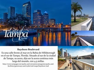 Bayshore Boulevard
Es una calle frente al mar en la Bahía de Hillsborough
en el sur de Tampa, Florida. Situado al sur de la ciudad
de Tampa, su acera, dijo ser la acera continua más
larga del mundo, con 4,5 millas.
http://www.tampagov.net/parks-and-recreation/programs/parks-and-
facilities/greenways-and-trails/trail-maps/bayshore-trail
 