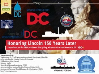 Washington D. C.
Washington D. C., oficialmente denominado Distrito de Columbia,
es la capital de los Estados Unidos de América.
Población: 658.893 (2014)
Idioma: Inglés
Moneda: dólar estadounidense (USD)
Aeropuerto Internacional de Washington-Dulles (IAD)
Aeropuerto Nacional Ronald Reagan de Washington (DCA)
http://washington.org/
 