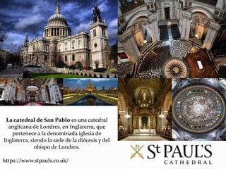 La catedral de San Pablo es una catedral
anglicana de Londres, en Inglaterra, que
pertenece a la denominada iglesia de
Inglaterra, siendo la sede de la diócesis y del
obispo de Londres.
https://www.stpauls.co.uk/
 