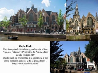 Oude Kerk
Este templo dedicado originalmente a San
Nicolás, Patrono y Protector de Ámsterdam
desde el siglo XIV
Oude Kerk se encuentra a la distancia a pie
de la estación central y de la plaza Dam .
http://www.oudekerk.nl/nl/
 