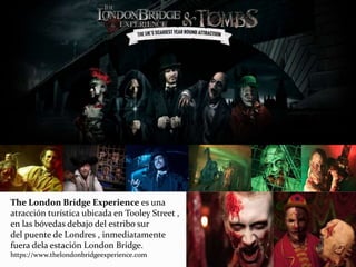 The London Bridge Experience es una
atracción turística ubicada en Tooley Street ,
en las bóvedas debajo del estribo sur
del puente de Londres , inmediatamente
fuera dela estación London Bridge.
https://www.thelondonbridgeexperience.com
 