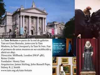 La Tate Britain es parte de la red de galerías
Tate en Gran Bretaña, junto con la Tate
Modern, la Tate Liverpool y la Tate St Ives. Fue
el primero de estos museos en ser establecido y
abrió en 1897.
Dirección: Millbank, London SW1P 4RG,
Reino Unido
Fundador: Henry Tate
Arquitectos: James Stirling, John Russell Pope,
Sidney R. J. Smith
www.tate.org.uk/tate-britain
 