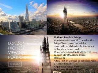 El Shard London Bridge,
anteriormente conocido como London
Bridge Tower, es un rascacielos
construido en el distrito de Southwark
en Londres, Reino Unido.
Dirección: 32 London Bridge Street,
London SE1 9SG, Reino Unido
Plantas: 72
Altura: 306 m Consejo de Edificios Altos
y Hábitat Urbano
Arquitecto: Renzo Piano
Funciones: Hotel, Oficina
 
