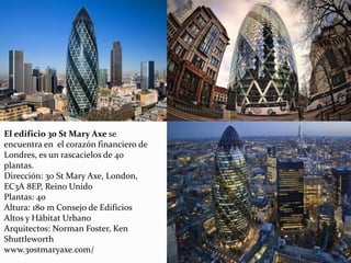 El edificio 30 St Mary Axe se
encuentra en el corazón financiero de
Londres, es un rascacielos de 40
plantas.
Dirección: 30 St Mary Axe, London,
EC3A 8EP, Reino Unido
Plantas: 40
Altura: 180 m Consejo de Edificios
Altos y Hábitat Urbano
Arquitectos: Norman Foster, Ken
Shuttleworth
www.30stmaryaxe.com/
 