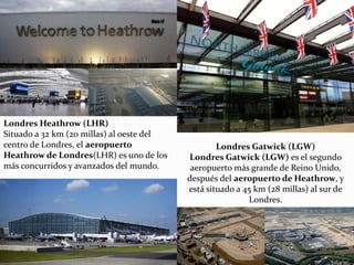 Londres Heathrow (LHR)
Situado a 32 km (20 millas) al oeste del
centro de Londres, el aeropuerto
Heathrow de Londres(LHR) es uno de los
más concurridos y avanzados del mundo.
Londres Gatwick (LGW)
Londres Gatwick (LGW) es el segundo
aeropuerto más grande de Reino Unido,
después del aeropuerto de Heathrow, y
está situado a 45 km (28 millas) al sur de
Londres.
 