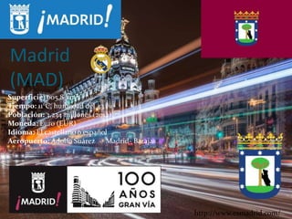 Madrid
(MAD)
Superficie: 605,8 km²
Tiempo: 11°C, humedad del 43 %
Población: 3,234 millones (2012)
Moneda: Euro (EUR)
Idioma: El castellano o español
Aeropuerto: Adolfo Suárez Madrid- Barajas
http://www.esmadrid.com/
 