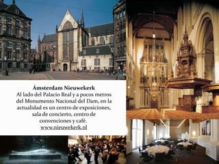 Ámsterdam Nieuwekerk
Al lado del Palacio Real y a pocos metros
del Monumento Nacional del Dam, en la
actualidad es un centro de exposiciones,
sala de concierto, centro de
convenciones y café.
www.nieuwekerk.nl
 