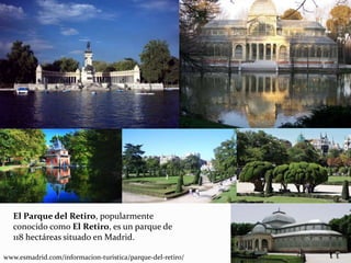 El Parque del Retiro, popularmente
conocido como El Retiro, es un parque de
118 hectáreas situado en Madrid.
www.esmadrid.com/informacion-turistica/parque-del-retiro/
 
