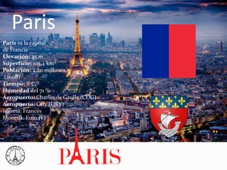 Paris
París es la capital
de Francia
Elevación: 35 m
Superficie: 105,4 km²
Población: 2,211 millones
(2008)
Tiempo: 8°C,
Humedad del 71 %
Aeropuerto: Charles de Gaulle (CDG)
Aeropuerto: Orly (ORY)
Idioma: Francés
Moneda: Euro (€)
 