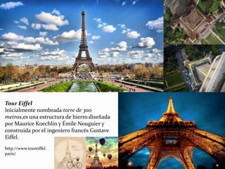 Tour Eiffel
Inicialmente nombrada torre de 300
metros,es una estructura de hierro diseñada
por Maurice Koechlin y Émile Nouguier y
construida por el ingeniero francés Gustave
Eiffel.
http://www.toureiffel.
paris/
 