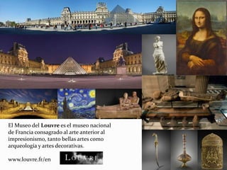 El Museo del Louvre es el museo nacional
de Francia consagrado al arte anterior al
impresionismo, tanto bellas artes como
arqueología y artes decorativas.
www.louvre.fr/en
 