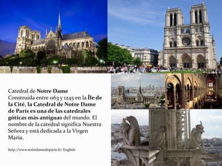 Catedral de Notre Dame
Construida entre 1163 y 1245 en la Île de
la Cité, la Catedral de Notre Dame
de París es una de las catedrales
góticas más antiguas del mundo. El
nombre de la catedral significa Nuestra
Señora y está dedicada a la Virgen
María.
http://www.notredamedeparis.fr/-English-
 