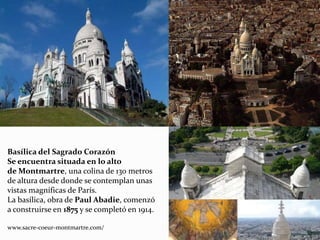 Basílica del Sagrado Corazón
Se encuentra situada en lo alto
de Montmartre, una colina de 130 metros
de altura desde donde se contemplan unas
vistas magníficas de París.
La basílica, obra de Paul Abadie, comenzó
a construirse en 1875 y se completó en 1914.
www.sacre-coeur-montmartre.com/
 