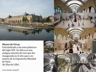 Museo de Orsay
Está dedicado a las artes plásticas
del siglo XIX. Se ubica en una
antigua estación de tren que fue
inaugurada en el año 1900 con
motivo de la Exposición Mundial
de París.
(62 Rue de Lille)
www.musee-orsay.fr/
 