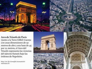 Arco de Triunfo de París
(junto a la Torre Eiffel) Cuenta
con unas dimensiones de 50
metros de alto y una base de 45
por 22 metros, el Arco del
Triunfo representa las victorias
del ejército francés bajo las
órdenes de Napoleón.
http://arc-de-triomphe.monuments-
nationaux.fr/
 